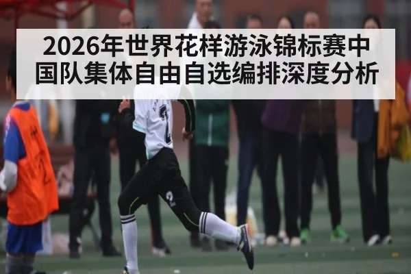 2026年世界花样游泳锦标赛中国队集体自由自选编排深度分析